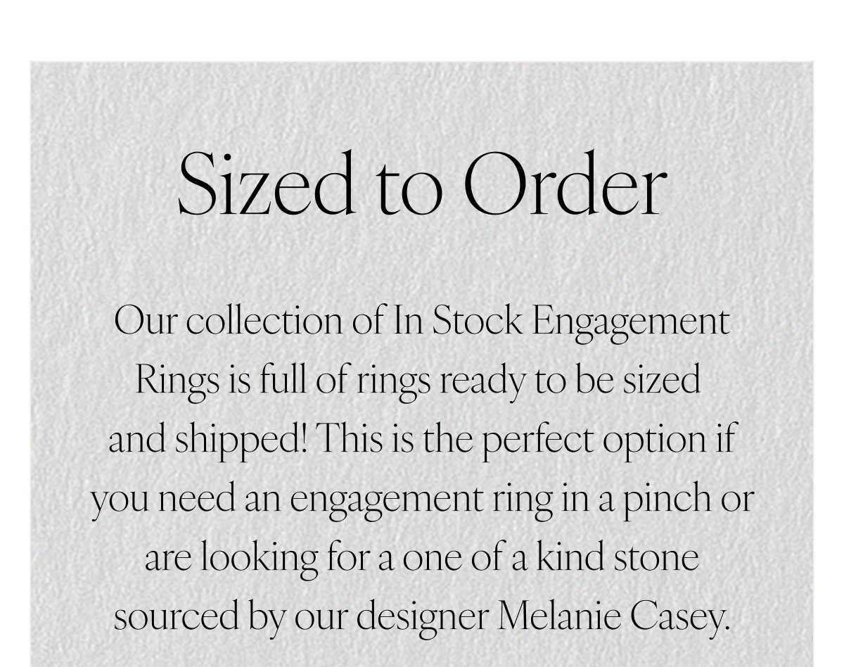 Sized to Order. Our collection of In Stock Engagement Rings is full of rings ready to be sized and shipped! This is the perfect option if you need an engagement ring in a pinch or are looking for a one of a kind stone sourced by our designer Melanie Casey.
