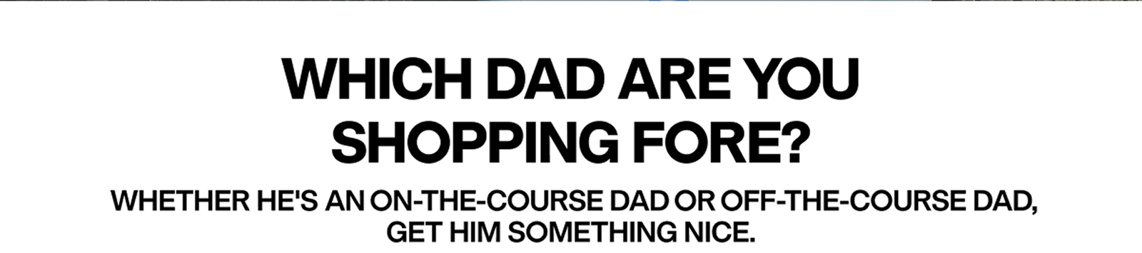 WHICH DAD ARE YOU SHOPPING FORE? WHETHER HE'S AN ON-THE-COURSE DAD OR OFF-THE-COURSE DAD, GET HIM SOMETHING NICE.