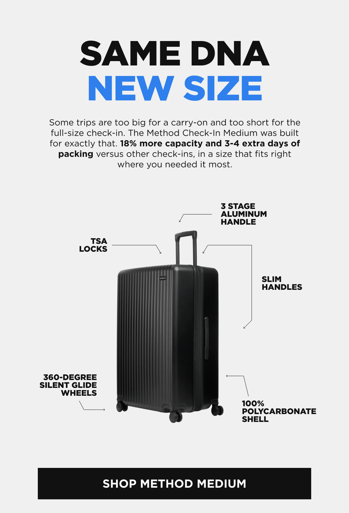 Same DNA New size   Some trips are too big for a carry-on and too short for the full-size check-in. The Method Check-In Medium was built for exactly that. 18% more capacity and 3-4 extra days of packing versus other check-ins, in a size that fits right where you needed it most.  [SHOP METHOD MEDIUM]