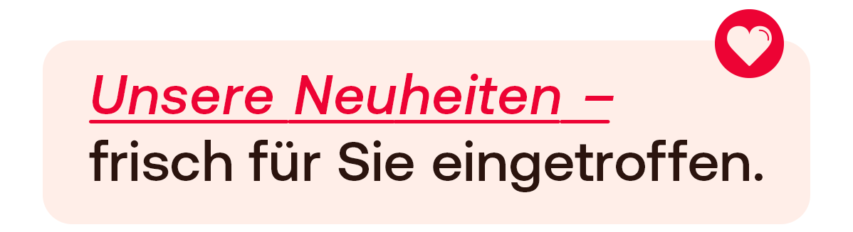 Unsere Neuheiten, frisch für Sie eingetroffen