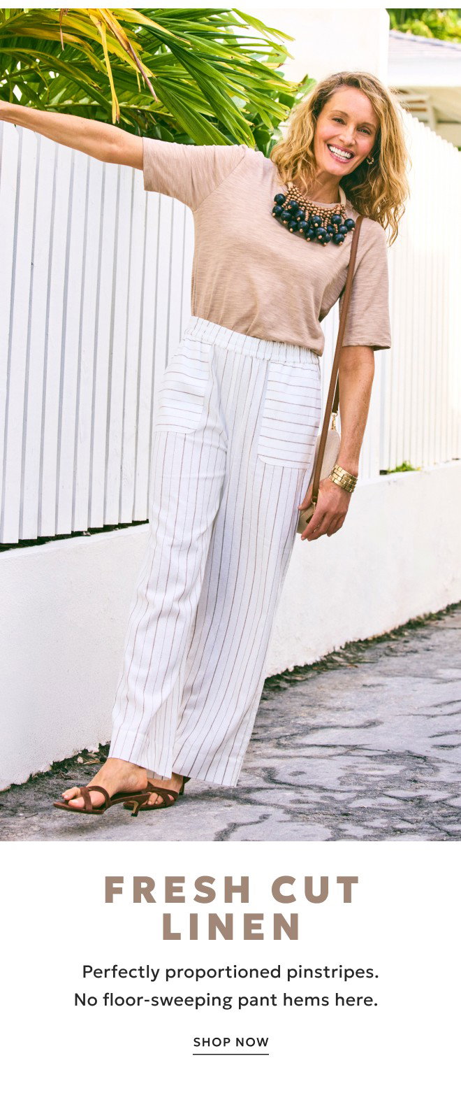 FRESH CUT LINEN. PERFECTLY PROPORTIONED PINSTRIPES. NO FLOOR-SWEEPING PANT HEMS HERE. SHOP NOW