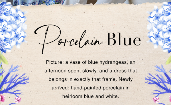 Porcelain Blue. Picture: a vase of blue hydrangeas, an afternoon spent slowly, and a dress that belongs in exactly that frame. Newly arrived: hand-painted porcelain in heirloom blue and white.