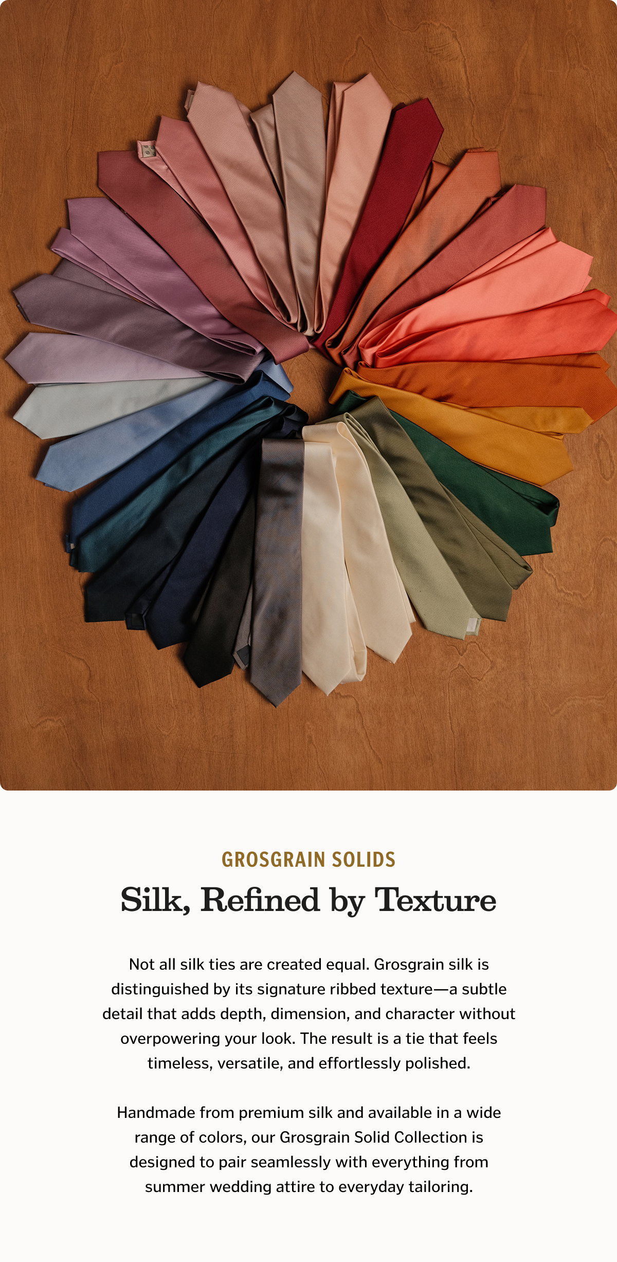 Silk, Refined by Texture Not all silk ties are created equal. Grosgrain silk is distinguished by its signature ribbed texture—a subtle detail that adds depth, dimension, and character without overpowering your look. The result is a tie that feels timeless, versatile, and effortlessly polished. Handmade from premium silk and available in a wide range of colors, our Grosgrain Solid Collection is designed to pair seamlessly with everything from summer wedding attire to everyday tailoring. Shop Grosgrain Solids