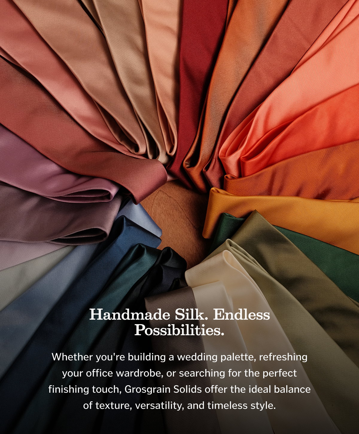 HAndmade Silk. Endless Possibilities. Whether you're building a wedding palette, refreshing your office wardrobe, or searching for the perfect finishing touch, Grosgrain Solids offer the ideal balance of texture, versatility, and timeless style.