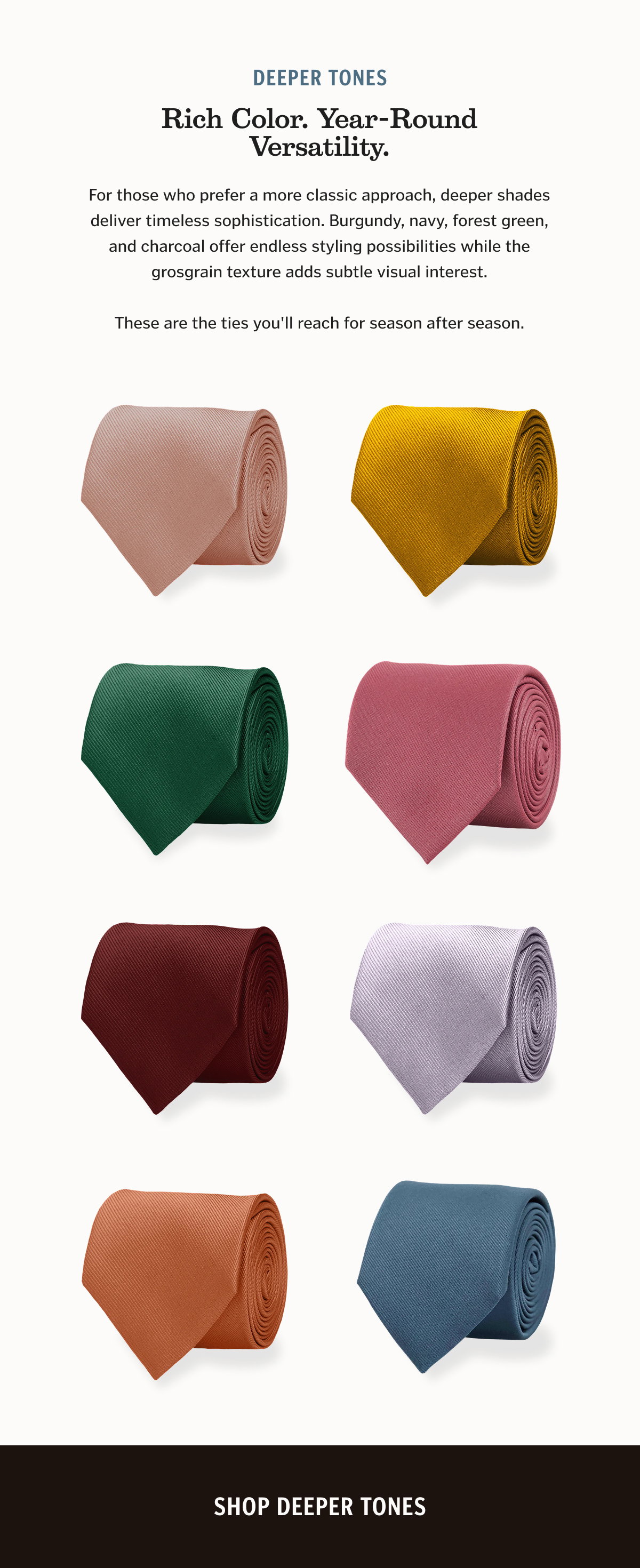 For those who prefer a more classic approach, deeper shades deliver timeless sophistication. Burgundy, navy, forest green, and charcoal offer endless styling possibilities while the grosgrain texture adds subtle visual interest. These are the ties you'll reach for season after season. Shop Deeper Tones.