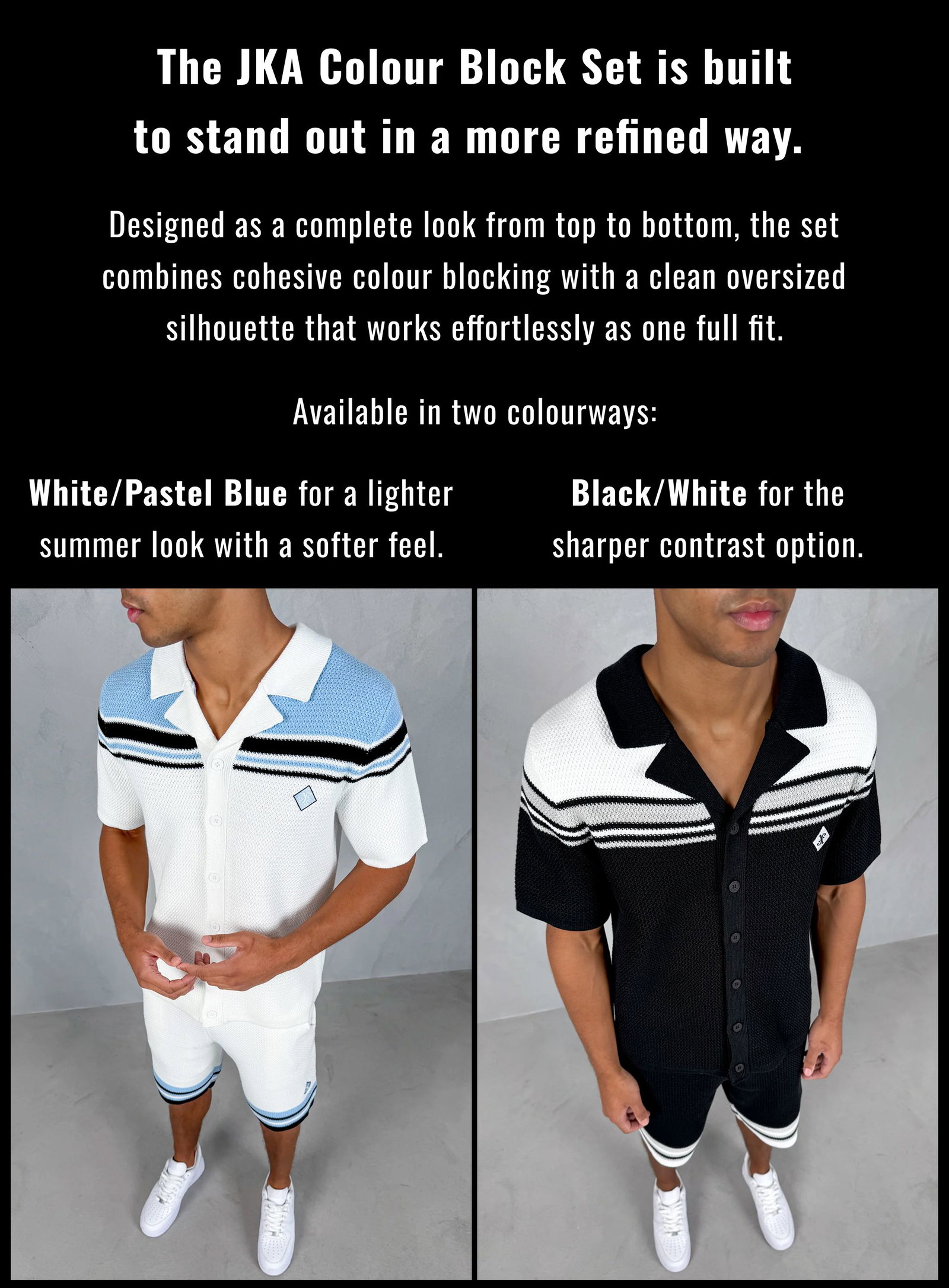  The JKA Colour Block Set is built to stand out in a more refined way.  Designed as a complete look from top to bottom, the set combines cohesive colour blocking with a clean oversized silhouette that works effortlessly as one full fit.  Available in two colourways:  White/Pastel Blue for a lighter summer look with a softer feel. Black/White for the sharper contrast option.