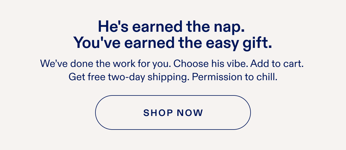 He's earned the nap. You've earned the easy gift. We've done the work for you. Choose his vibe. Add to cart. Get free two-day shipping. Permission to chill. SHOP NOW