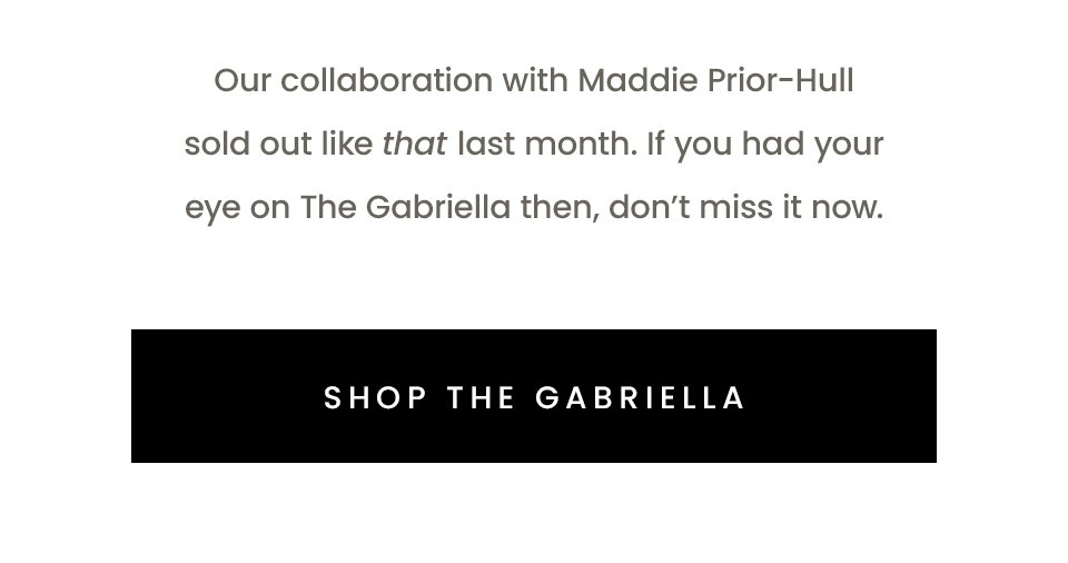 Our collaboration with Maddie Prior-Hull sold out like that last month. If you had your eye on The Gabriella then, don’t miss it now.  < Shop The Gabriella > 
