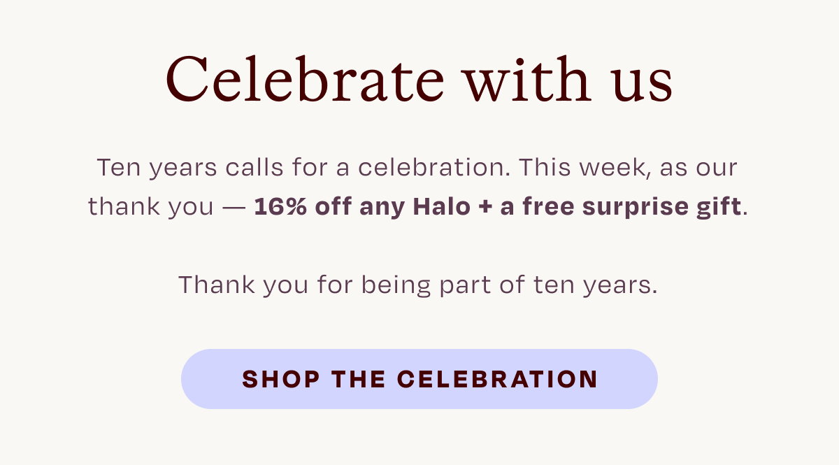 Celebrate with us. Ten years calls for a celebration. This week, as our thank you - 16% off any Halo + free surprise gift. Thank you for being part of ten years. SHOP THE CELEBRATION.