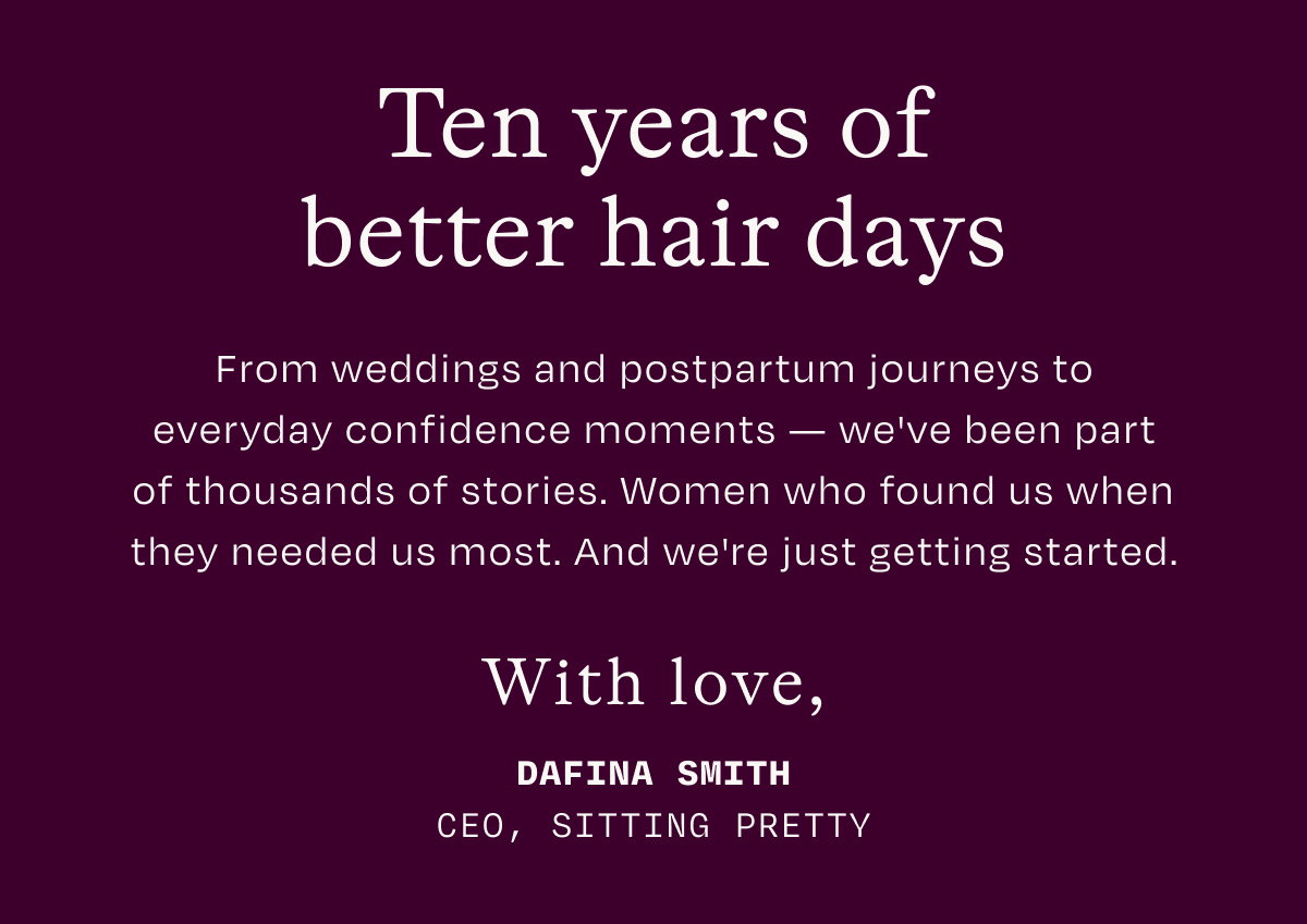 Ten years of better hair days. From weddings and postpartum journeys to everyday confidence moments-we've been part of thousands of stories. Women who found us when they needed us most. And we're just getting started. With love, DAFINA SMITH. CEOM SITTING PRETTY