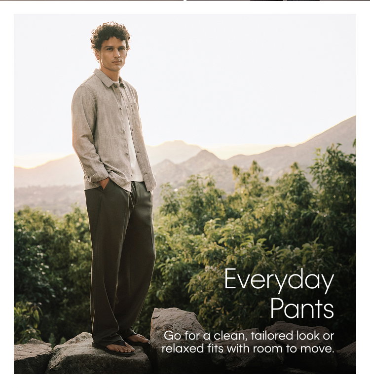 Everyday Pants. Go for a clean, tailored look or relaxed fits with room to move.