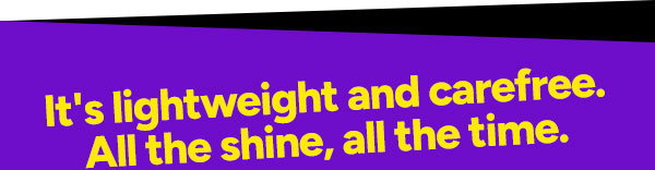 It's lightweight and carefree. All the shine, all the time.