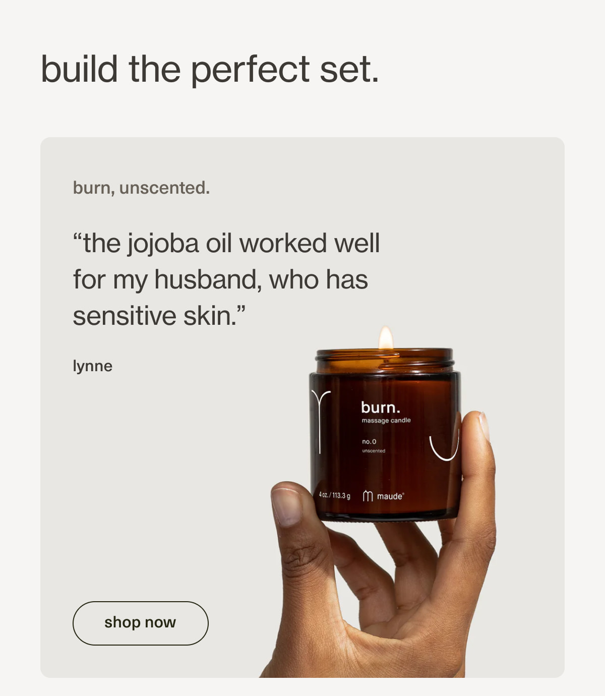 build the perfect set. | burn, unscented. | “the jojoba oil worked well for my husband, who has sensitive skin.” - lynne | [ shop now ]