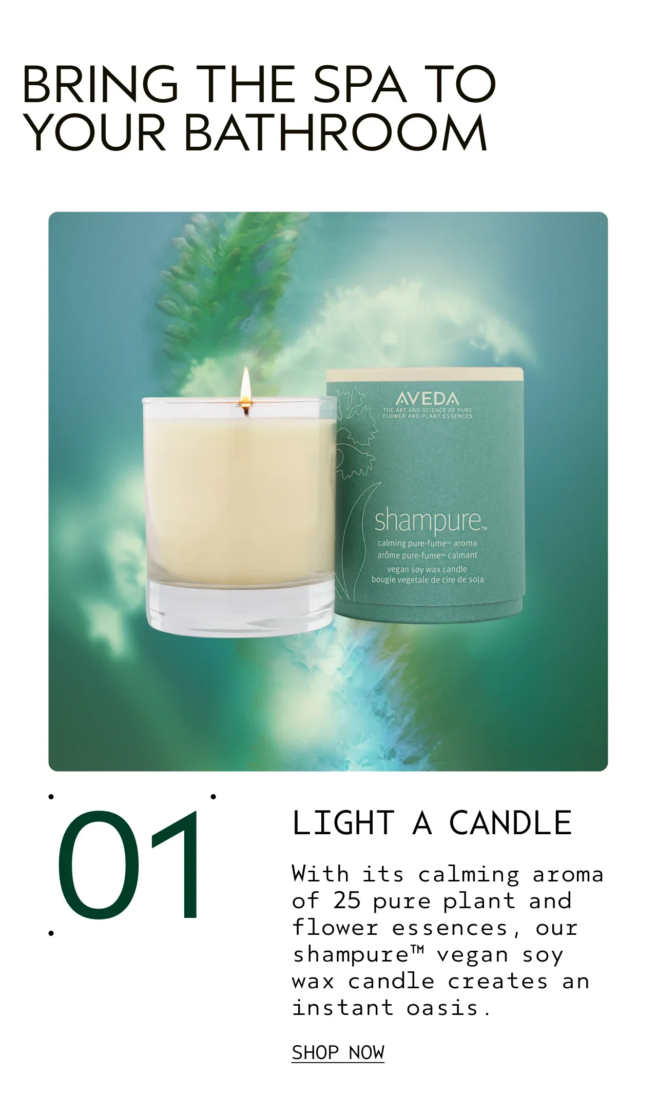 01 LIGHT A CANDLE  With its calming aroma of 25 pure plant and flower essences, our shampure vegan soy wax candle creates an instant oasis. SHOP NOW