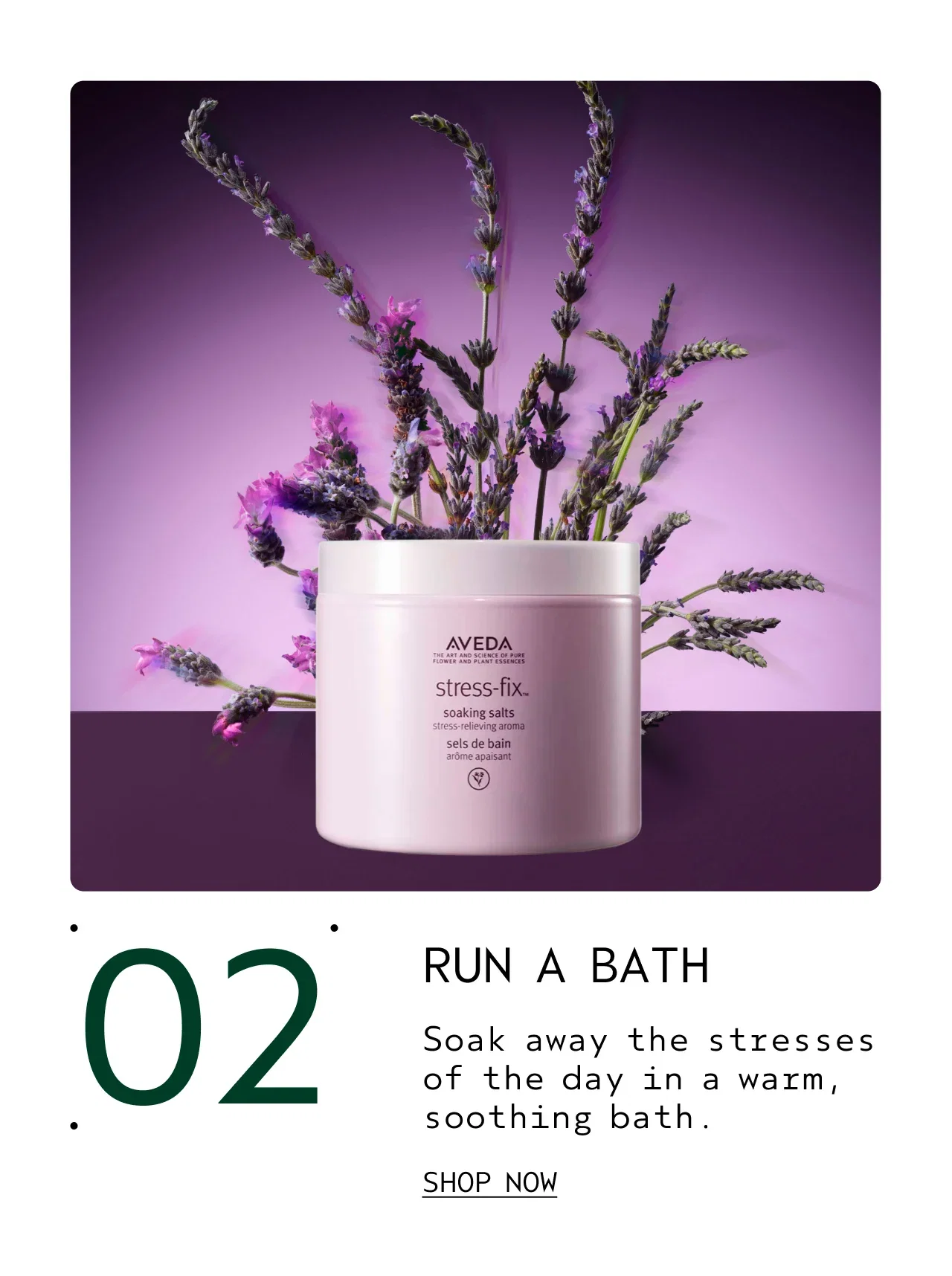 02 RUN A BATH Soak away the stresses of the day in a warm, soothing bath. SHOP NOW