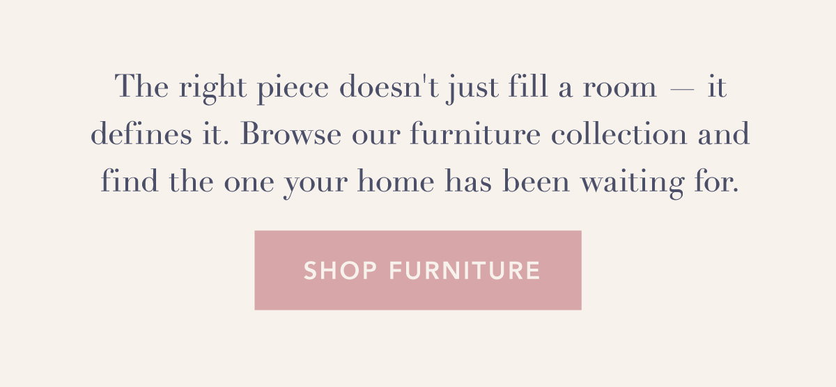 The right piece doesn't just fill a room — it defines it. Browse our furniture collection and find the one your home has been waiting for. Shop furniture