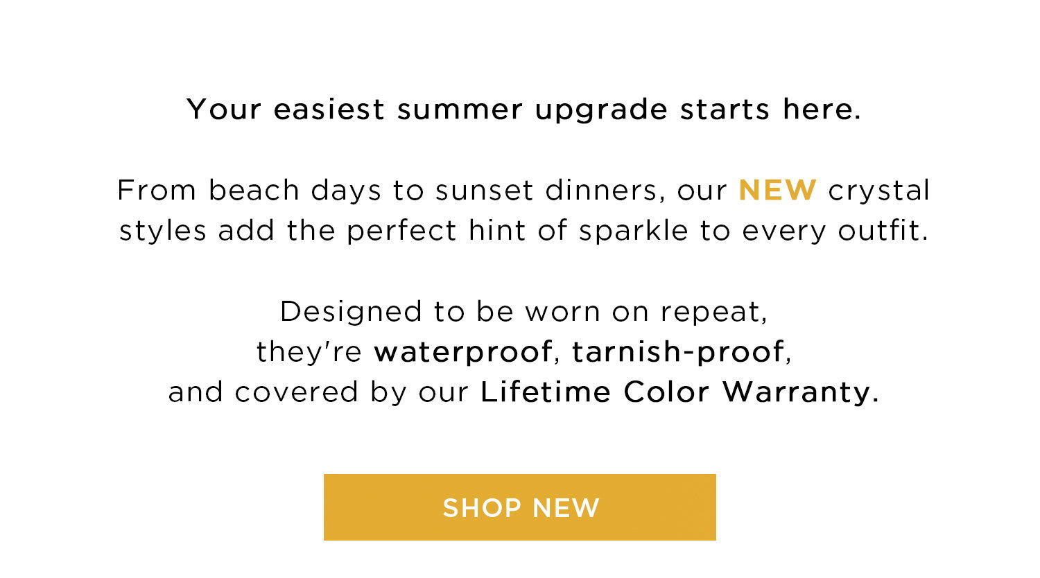 Your easiest summer upgrade starts here. From beach days to sunset dinners, our NEW crystal styles add the perfect hint of sparkle to every outfit. Designed to be worn on repeat, they're waterproof, tarnish-proof, and covered by our Lifetime Color Warranty. | SHOP NEW