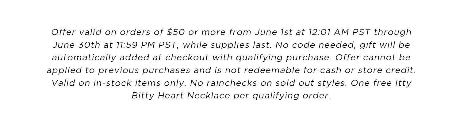 Offer valid on orders of $50 or more from June 1st at 12:01 AM PST through June 30th at 11:59 PM PST, while supplies last. No code needed, gift will be automatically added at checkout with qualifying purchase. Offer cannot be applied to previous purchases and is not redeemable for cash or store credit. Valid on in-stock items only. No rainchecks on sold out styles. One free Itty Bitty Heart Necklace per qualifying order.