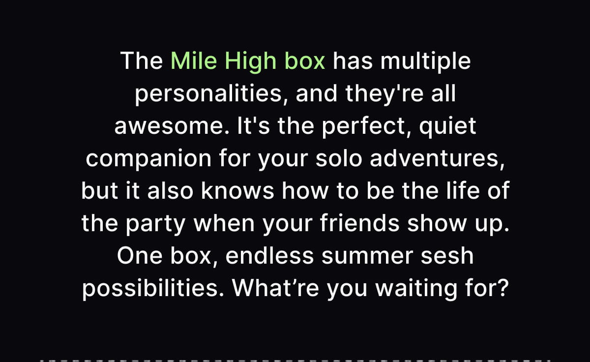 The Mile High box has multiple personalities, and they're all awesome. It's the perfect, quiet companion for your solo adventures, but it also knows how to be the life of the party when your friends show up. One box, endless summer sesh possibilities. What’re you waiting for?