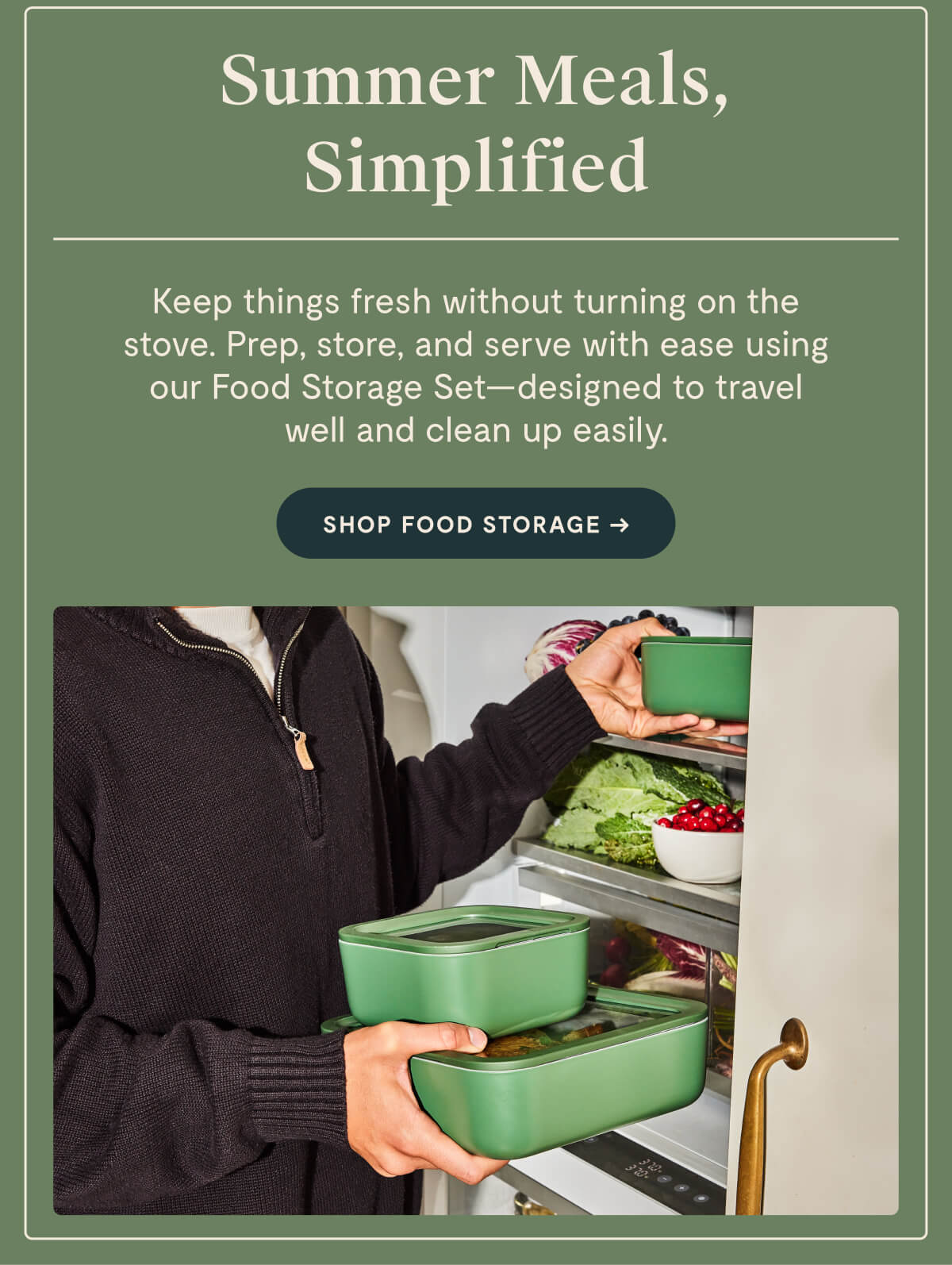 Summer Meals, Simplified Keep things fresh without turning on the stove. Prep, store, and serve with ease using our Food Storage Set—designed to travel well and clean up easily. SHOP FOOD STORAGE →