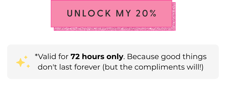 [UNLOCK MY 20%] - *Valid for 72 hours only. Because good things don't last forever (but the compliments will!)