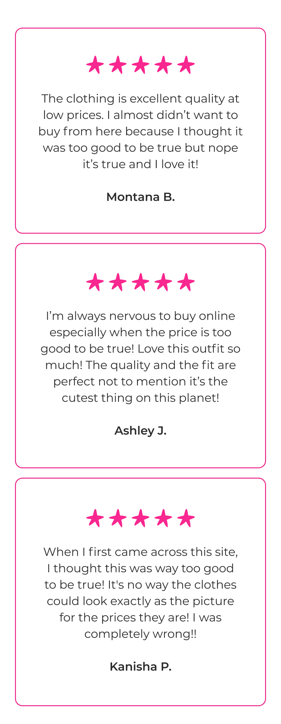 The clothing is excellent quality at low prices. I almost didn’t want to buy from here because I thought it was too good to be true but nope it’s true and I love it! - Montana B. I’m always nervous to buy online especially when the price is too good to be true! Love this outfit so much! The quality and the fit are perfect not to mention it’s the cutest thing on this planet! - Ashley J. When I first came across this site, I thought this was way too good to be true! It's no way the clothes could look exactly as the picture for the prices they are! I was completely wrong!! - Kanisha P.