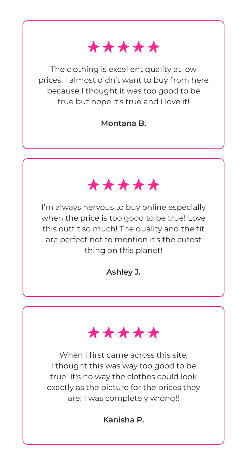 The clothing is excellent quality at low prices. I almost didn’t want to buy from here because I thought it was too good to be true but nope it’s true and I love it! - Montana B.  I’m always nervous to buy online especially when the price is too good to be true! Love this outfit so much! The quality and the fit are perfect not to mention it’s the cutest thing on this planet! - Ashley J.  When I first came across this site, I thought this was way too good to be true! It's no way the clothes could look exactly as the picture for the prices they are! I was completely wrong!! - Kanisha P.
