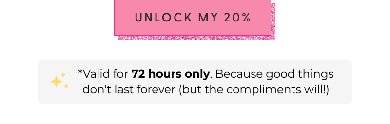 [UNLOCK MY 20%] - *Valid for 72 hours only. Because good things don't last forever (but the compliments will!)