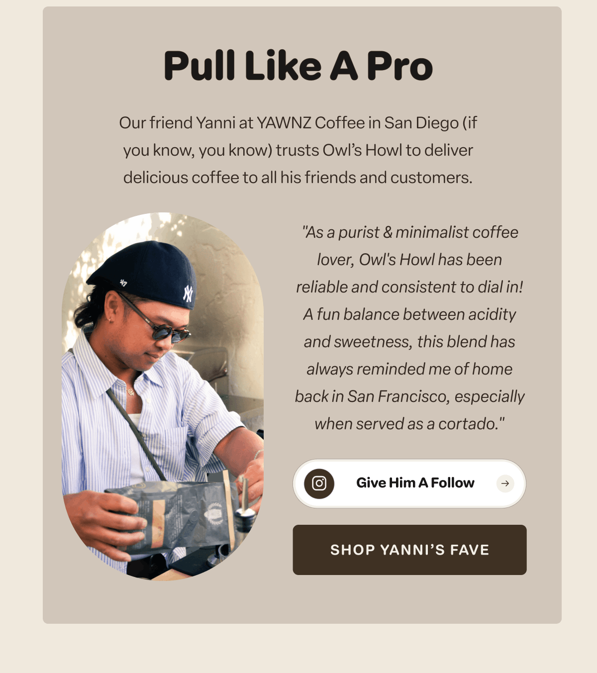 Pull Like A Pro. Our friend Yanni at YAWNZ Coffee (if you know, you know) trusts Owl’s Howl to deliver delicious coffee to all his friends and customers.  [Shop Yanni’s Fave] 
