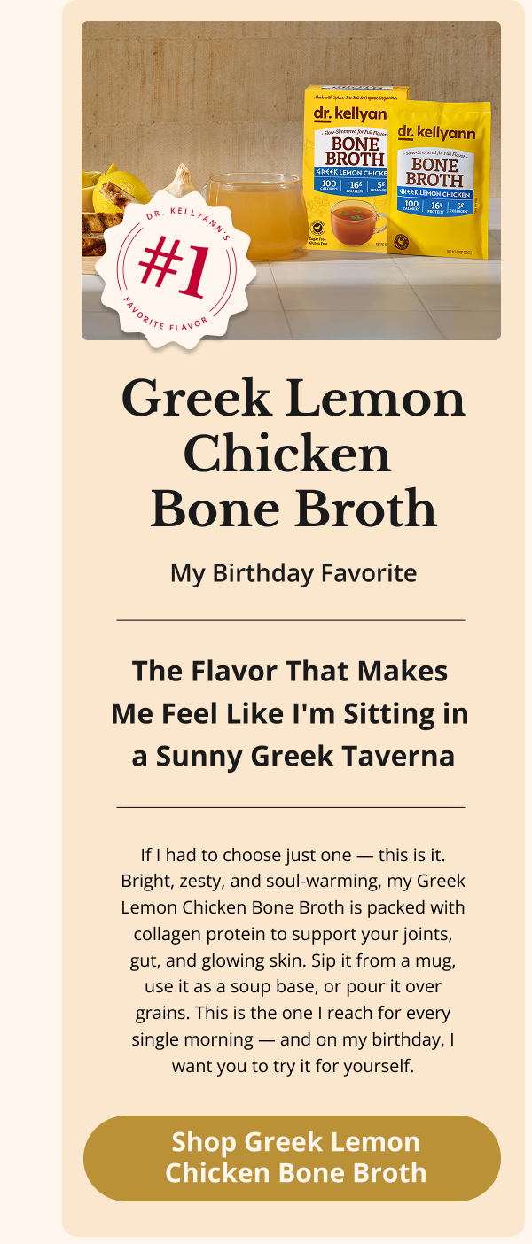 Greek Lemon Chicken  Bone Broth My Birthday Favorite The Flavor That Makes  Me Feel Like I'm Sitting in  a Sunny Greek Taverna If I had to choose just one — this is it. Bright, zesty, and soul-warming, my Greek Lemon Chicken Bone Broth is packed with collagen protein to support your joints, gut, and glowing skin. Sip it from a mug, use it as a soup base, or pour it over grains. This is the one I reach for every single morning — and on my birthday, I want you to try it for yourself. Shop Greek Lemon Chicken Bone Broth 