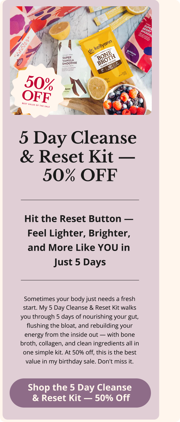 5 Day Cleanse  & Reset Kit —  50% OFF Hit the Reset Button —  Feel Lighter, Brighter,  and More Like YOU in  Just 5 Days Sometimes your body just needs a fresh start. My 5 Day Cleanse & Reset Kit walks you through 5 days of nourishing your gut, flushing the bloat, and rebuilding your energy from the inside out — with bone broth, collagen, and clean ingredients all in one simple kit. At 50% off, this is the best value in my birthday sale. Don't miss it. Shop the 5 Day Cleanse  & Reset Kit — 50% Off 