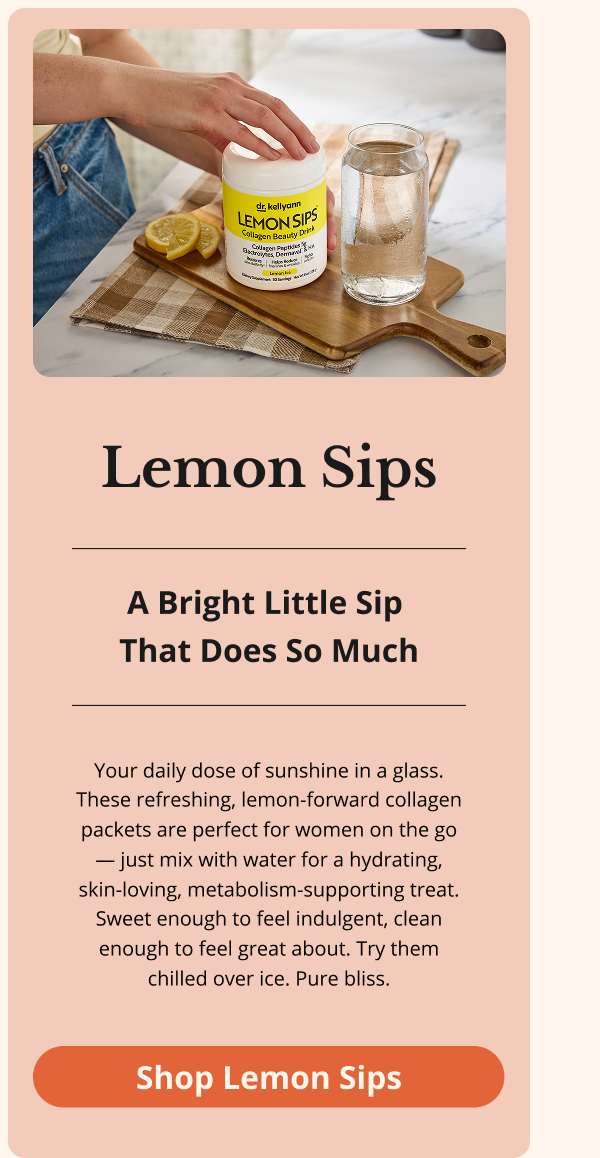 Lemon Sips A Bright Little Sip  That Does So Much Your daily dose of sunshine in a glass. These refreshing, lemon-forward collagen packets are perfect for women on the go — just mix with water for a hydrating, skin-loving, metabolism-supporting treat. Sweet enough to feel indulgent, clean enough to feel great about. Try them chilled over ice. Pure bliss. Shop Lemon Sips