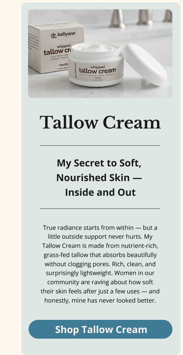 Tallow Cream My Secret to Soft,  Nourished Skin —  Inside and Out True radiance starts from within — but a little outside support never hurts. My Tallow Cream is made from nutrient-rich, grass-fed tallow that absorbs beautifully without clogging pores. Rich, clean, and surprisingly lightweight. Women in our community are raving about how soft their skin feels after just a few uses — and honestly, mine has never looked better. Shop Tallow Cream 