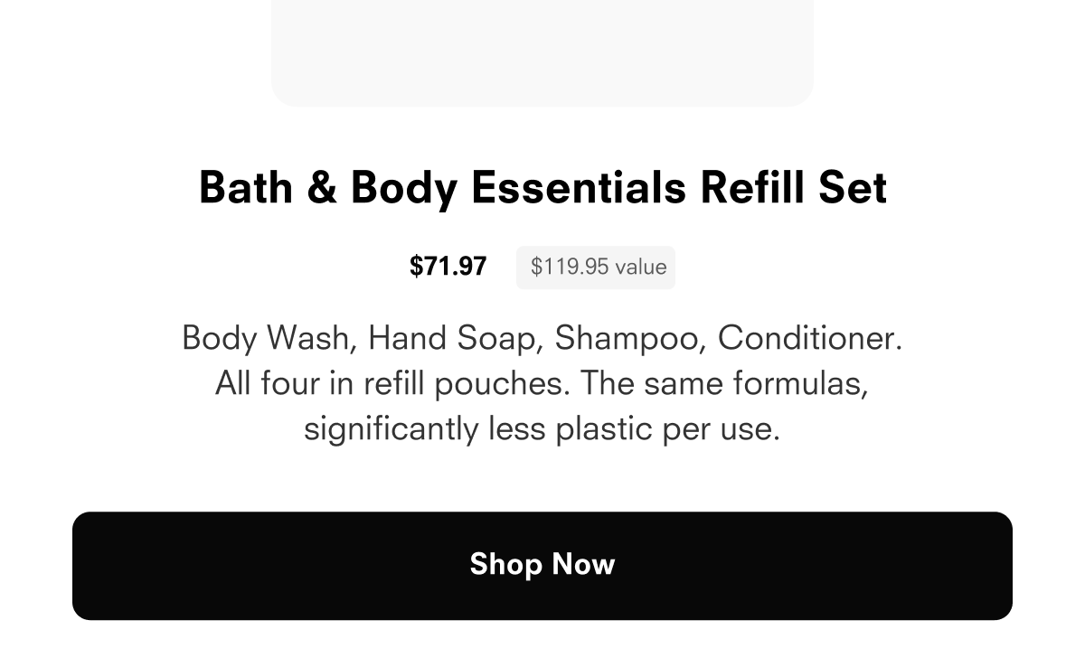 The Bath and Body Bundle $71.97 $119.95 value Body Wash, Hand Soap, Shampoo, Conditioner. All four in refill pouches. The same formulas, significantly less plastic per use. Shop Now