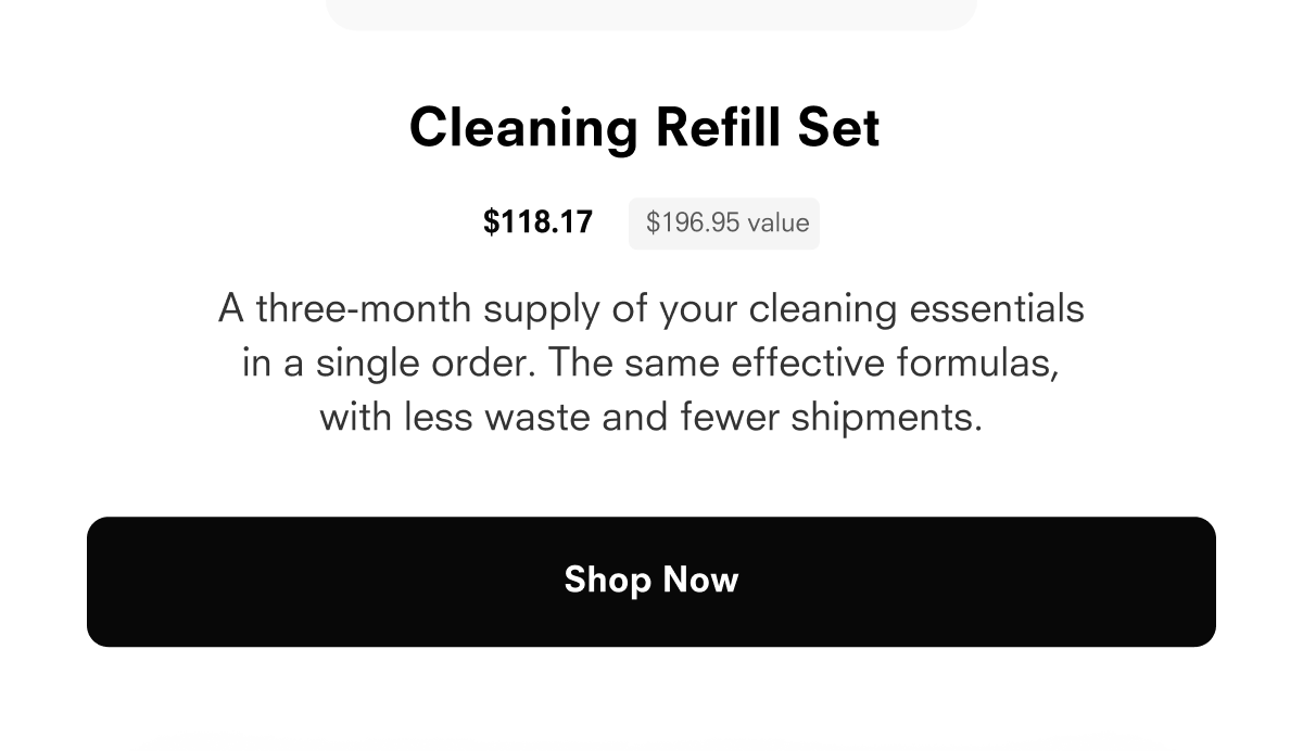 The Cleaning Bundle $109.77 $182.95 value A three-month supply of your cleaning essentials in a single order. The same effective formulas, with less waste and fewer shipments. Shop Now