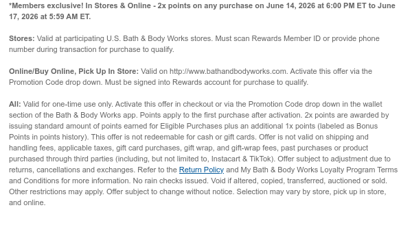 *Members only! In Stores & Online - 2x points on any purchase on June 14, 2026 at 6:00 PM ET to June 17, 2026 at 5:59 AM ET.   Stores: Valid at participating U.S. Bath & Body Works stores. Must scan Rewards Member ID or provide phone number during transaction for purchase to qualify.   Online/Buy Online, Pick Up In Store: Valid on http://www.bathandbodyworks.com. Activate this offer via the Promotion Code drop down. Must be signed into Rewards account for purchase to qualify.   All: Valid for one-time use only. Activate this offer in checkout or via the Promotion Code drop down in the wallet section of the Bath & Body Works app. Points apply to the first purchase after activation. 2x points are awarded by issuing standard amount of points earned for Eligible
 Purchases plus an additional 1x points (labeled as Bonus Points in points history). This offer is not redeemable for cash or gift cards. Offer is not valid on shipping and handling fees, applicable taxes, gift card purchases, gift wrap, and gift-wrap fees, past purchases or product purchased through third parties (including, but not limited to, Instacart & TikTok). Offer subject to adjustment due to returns, cancellations and exchanges. Refer to the Return Policy and My Bath & Body Works Loyalty Program Terms and Conditions for more information. No rain checks issued. Void if altered, copied, transferred, auctioned or sold. Other restrictions may apply. Offer subject to change without notice. Selection may vary by store, pick up in store, and online.