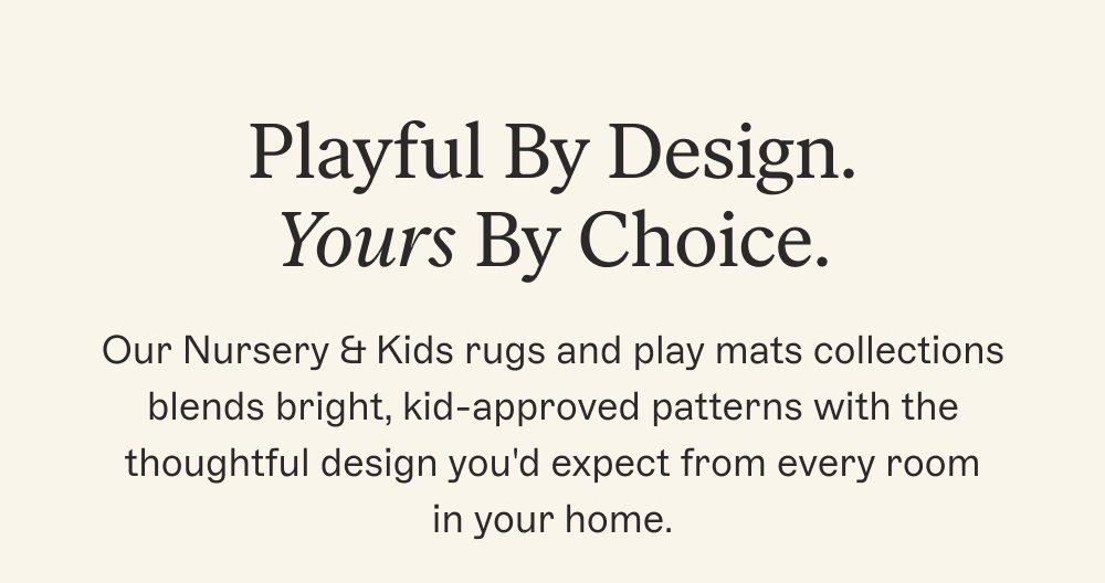 Playful By Design. Yours By Choice. Our Nursery & Kids rugs and play mats collections blends bright, kid-approved patterns with the thoughtful design you'd expect from every room in your home.
