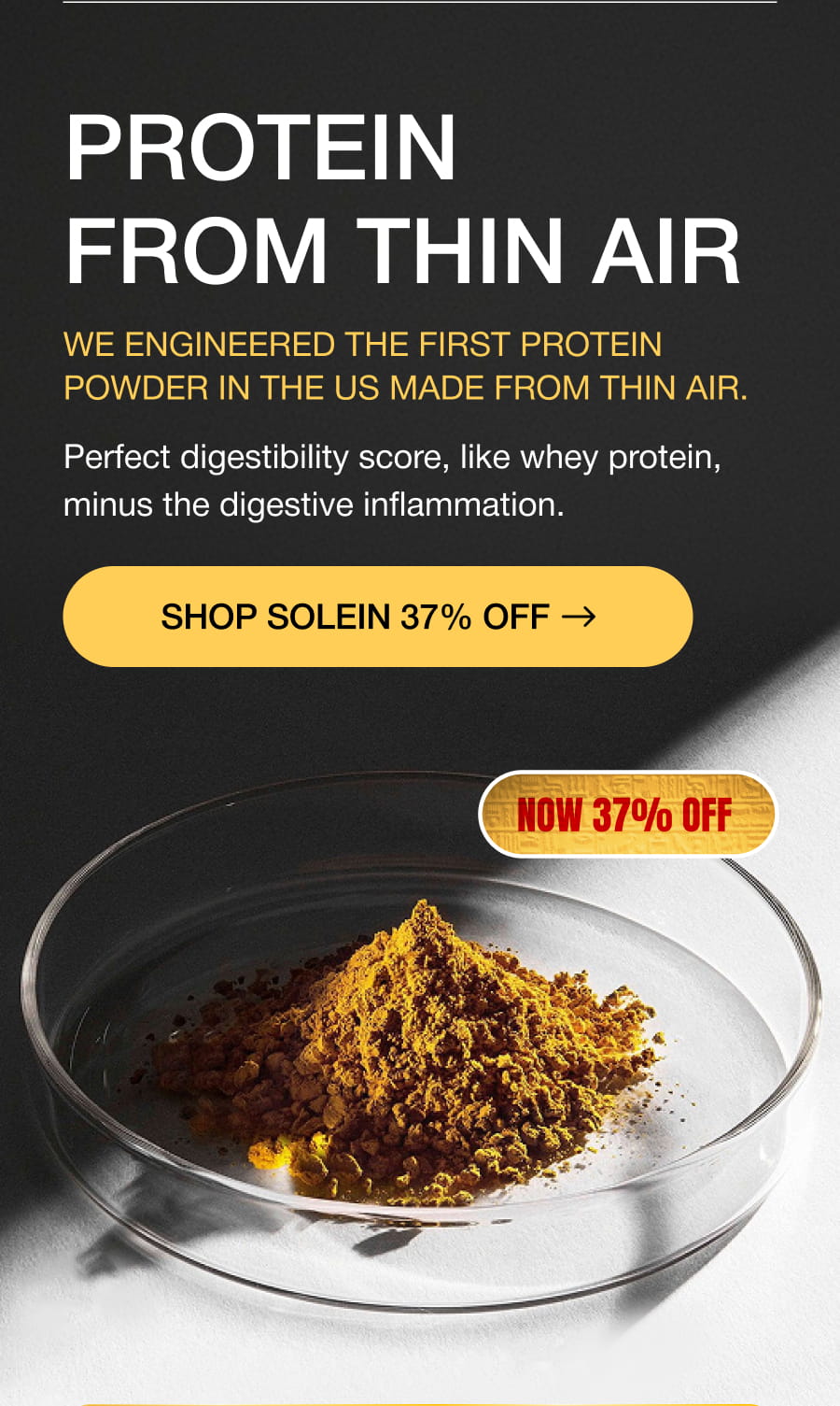 PROTEIN FROM THIN AIR We engineered the first protein powder in the US made from thin air. Perfect digestibility score, like whey protein, minus the digestive inflammation. SHOP SOLEIN 37% OFF  NOW 37% OFF