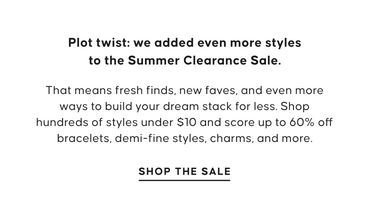 Plot twist: we added even more styles to the Summer Clearance Sale. That means fresh finds, new faves, and even more ways to build your dream stack for less. Shop hundreds of styles under $10 and score up to 60% off bracelets, demi-fine styles, charms, and more. Shop The Sale