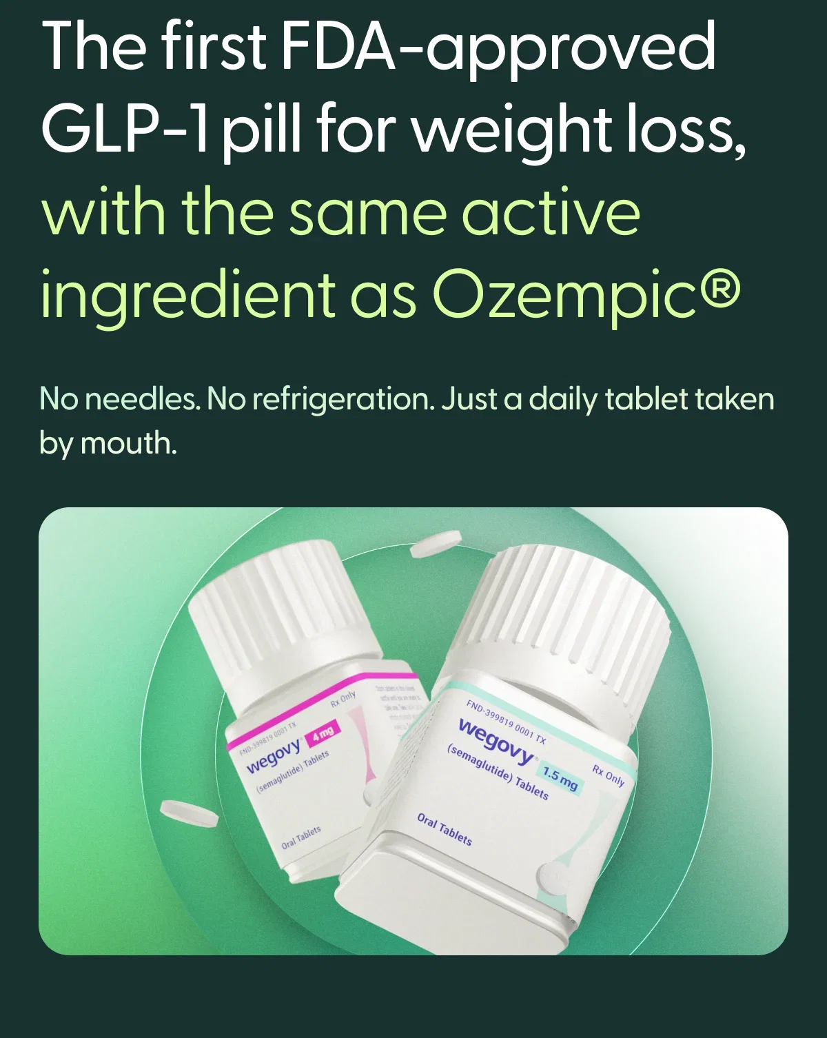 The first FDA-approved GLP-1 pill for weight loss, with the same active ingredient as Ozempic. No needles. No refrigeration. Just a dialy tablet taken by mouth.