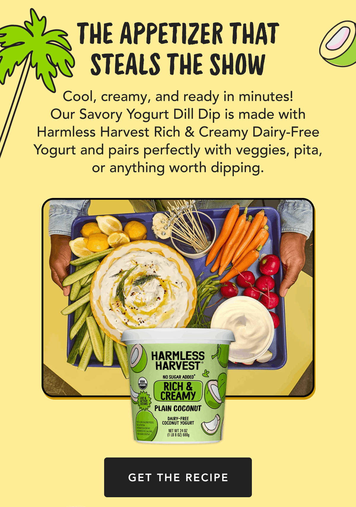 The Appetizer That Steals the Show | Cool, creamy, and ready in minutes! Our Savory Yogurt Dill Dip is made with Harmless Harvest Rich & Creamy Dairy-Free Yogurt and pairs perfectly with veggies, pita, or anything worth dipping. | Get The Recipe