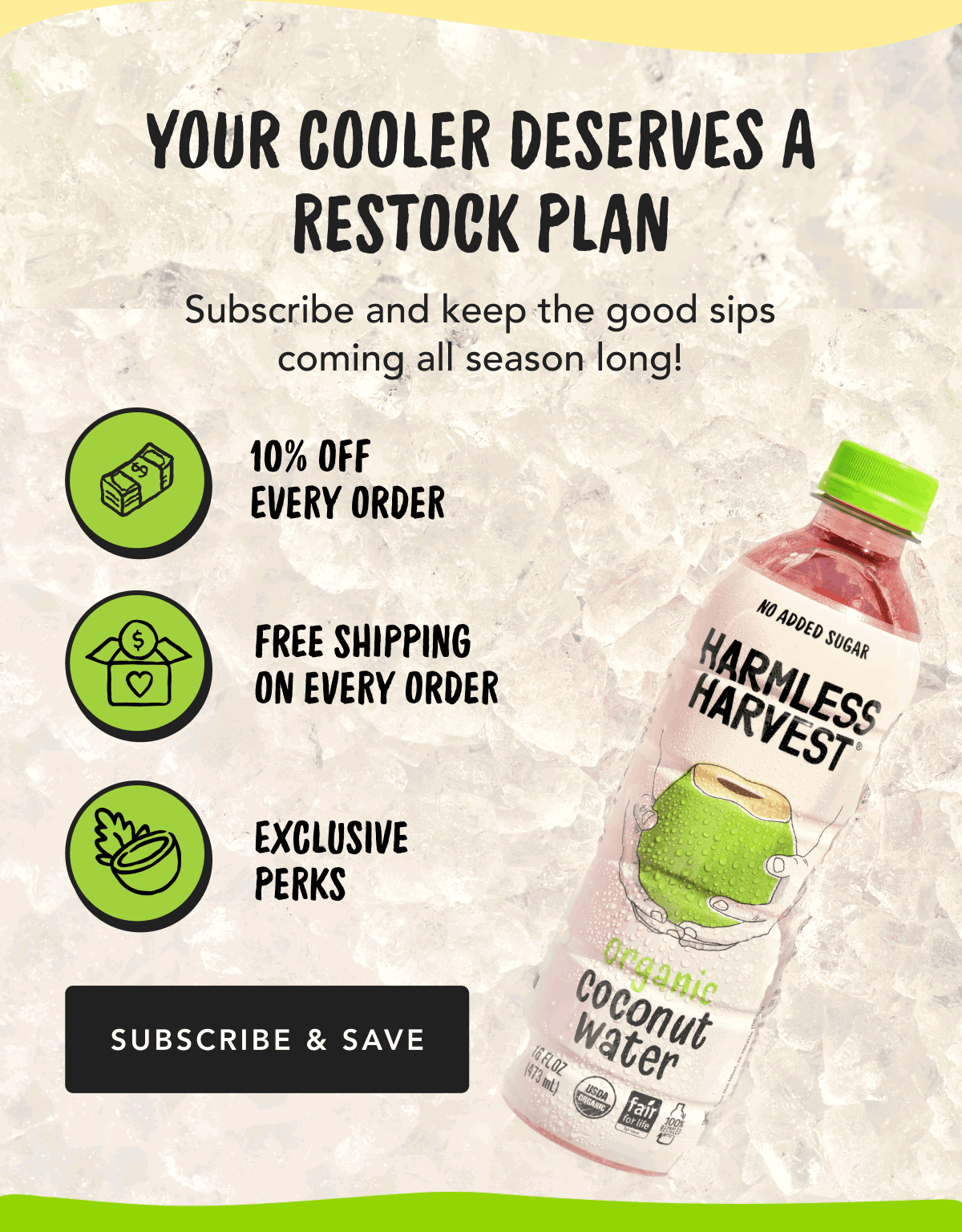 Your Cooler Deserves a Restock Plan | Subscribe and keep the good sips coming all season long! | 10% Off Every Order, Free Shipping on Every Order, Exclusive Perks | Subscribe & Save