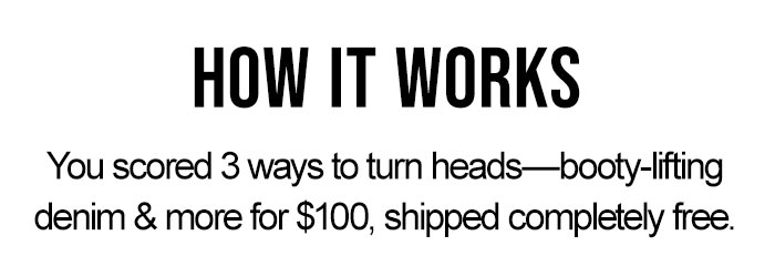 How It Works: You socred 3 ways to turn heads, booty lifting denim & more for $100, shipped completely free. 