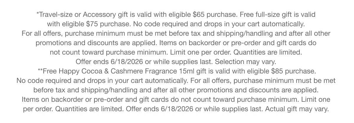 *Travel-size or Accessory gift is valid with eligible $65 purchase. Free full-size gift is valid with eligible $75 purchase. No code required and drops in your cart automatically. For all offers, purchase minimum must be met before tax and shipping/handling and after all other promotions and discounts are applied. Items on backorder or pre-order and gift cards do not count toward purchase minimum. Limit one per order. Quantities are limited. Offer ends 6/18/2026 or while supplies last. Selection may vary. **Free Happy Cocoa & Cashmere Fragrance 15ml gift is valid with eligible $85 purchase. No code required and drops in your cart automatically. For all offers, purchase minimum must be met before tax and shipping/handling and after all other promotions and discounts are applied. Items on backorder or pre-order and gift cards do not count toward purchase minimum. Limit one per order. Quantities are limited. Offer ends 6/18/2026 or while supplies last. Actual gift may vary.
