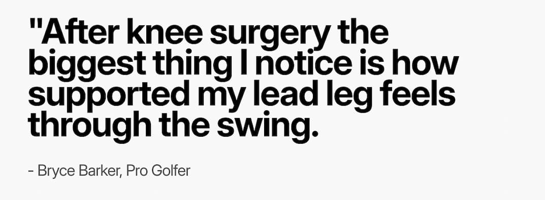 Quote: "After knee surgery the biggest thing I notice is how supported my lead leg feels through the swing. 