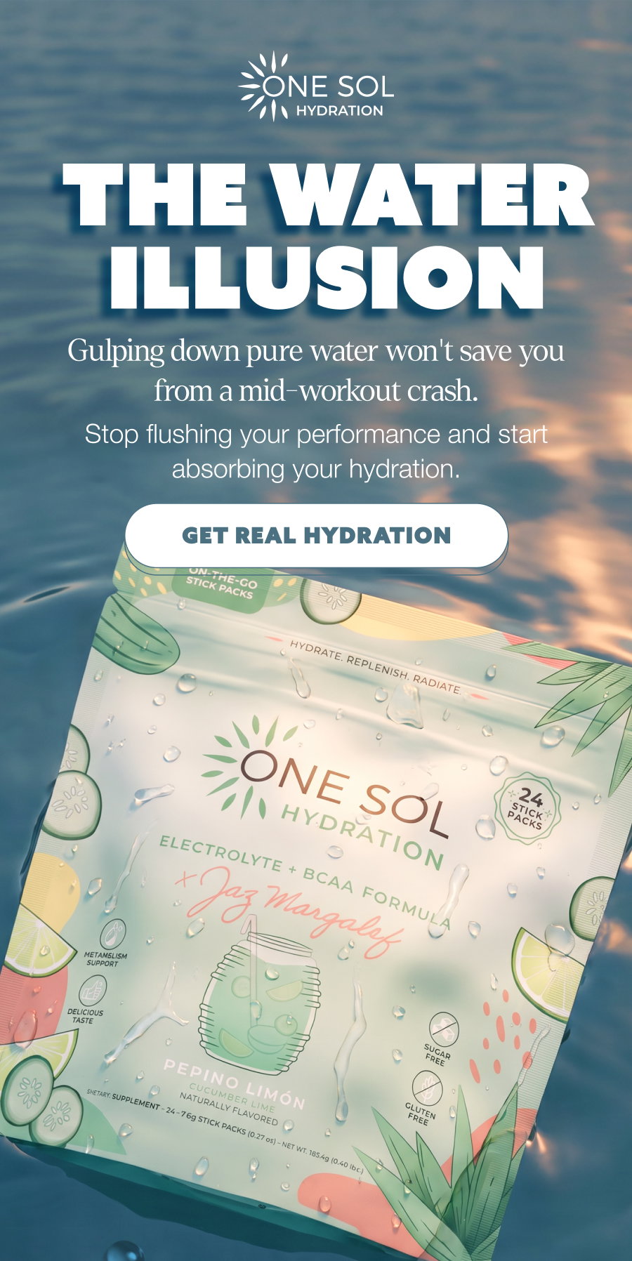 THE WATER ILLUSION THE WATER ILLUSION Gulping down pure water won't save you from a mid-workout crash. Stop flushing your performance and start absorbing your hydration. GET REAL HYDRATION