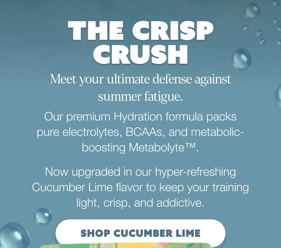 THE CRISP CRUSH Meet your ultimate defense against summer fatigue. Our premium Hydration formula packs pure electrolytes, BCAAs, and metabolic-boosting Metabolyte™. Now upgraded in our hyper-refreshing Cucumber Lime flavor to keep your training light, crisp, and addictive. SHOP CUCUMBER LIME