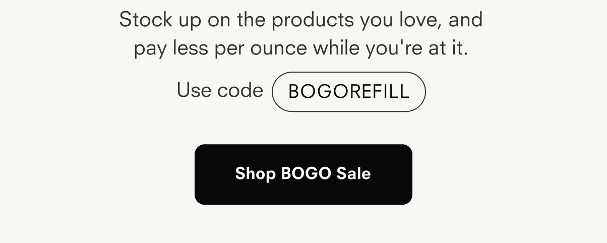 Stock up on the products you love, and pay less per ounce while you're at it. Use code BOGOREFILL Shop BOGO Sale