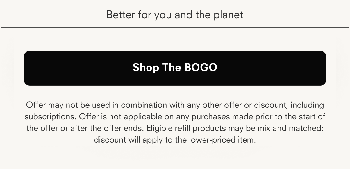 Better for you and the planet Shop The BOGO Offer may not be used in combination with any other offer or discount, including subscriptions. Offer is not applicable on any purchases made prior to the start of the offer or after the offer ends. Eligible refill products may be mix and matched; discount will apply to the lower-priced item.