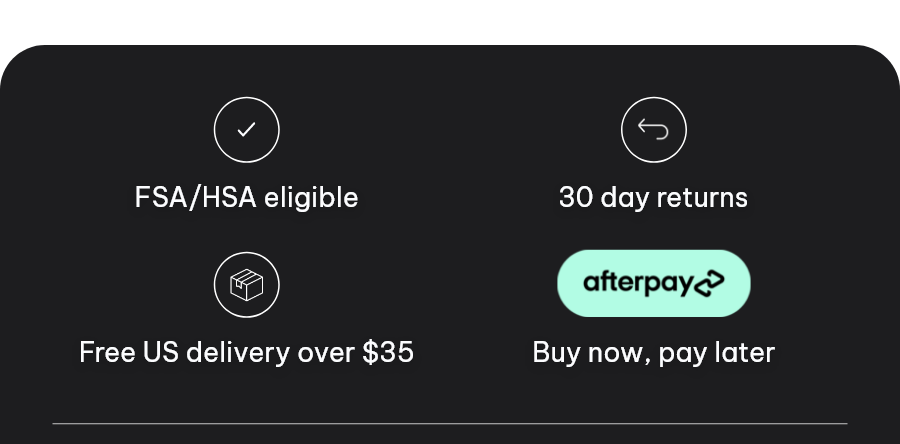 ● FSA/HSA eligible ● 30 day returns ● Free US delivery over $35 ● Buy now, pay later Afterpay